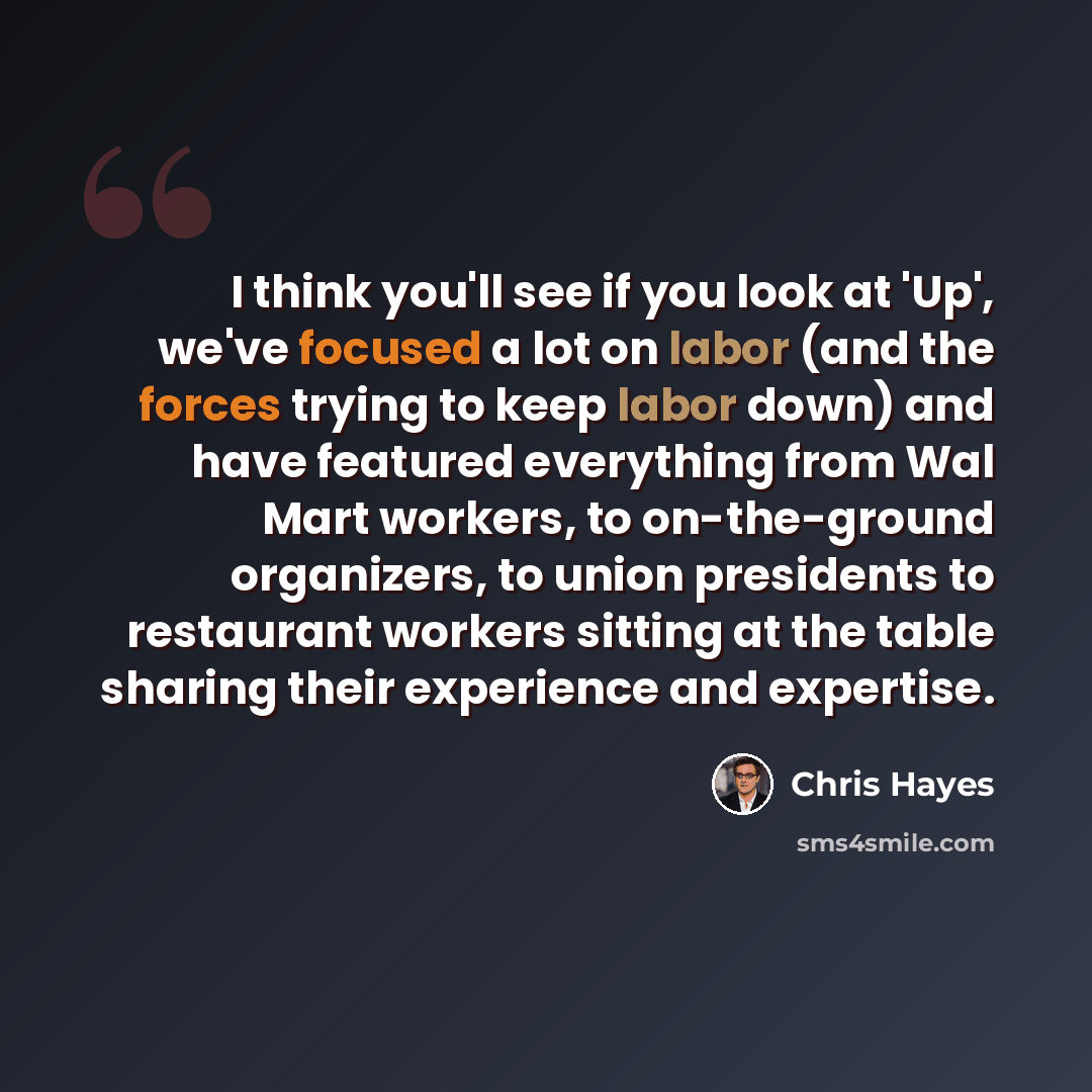 “I think you'll see if you look at 'Up', we've focused a lot on labor (and the forces trying to keep labor down) and have featured everything from Wal Mart workers, to on-the-ground organizers, to union presidents to restaurant workers sitting at the table sharing their experience and expertise.” quote by Chris Hayes