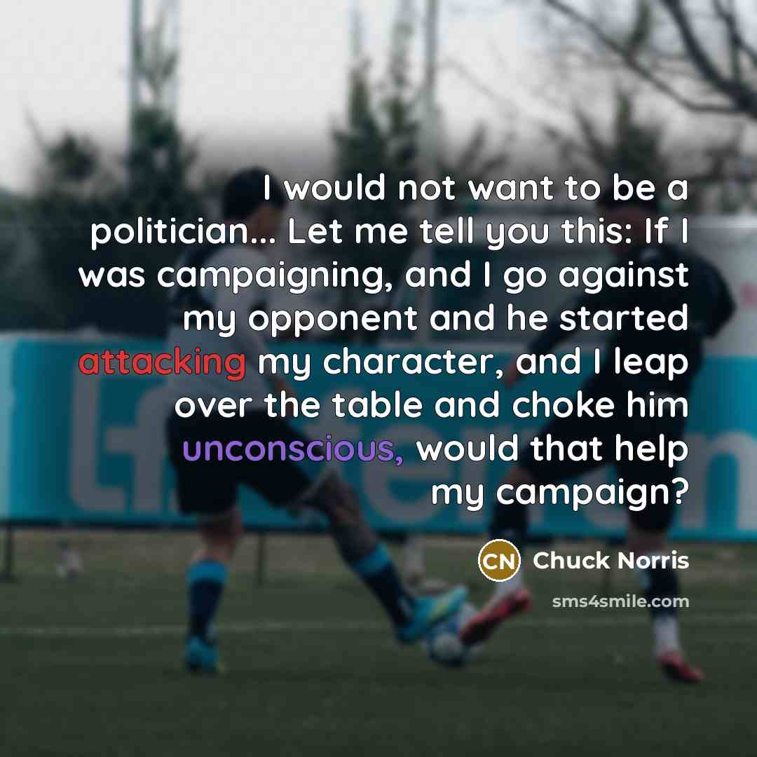“I would not want to be a politician... Let me tell you this: If I was campaigning, and I go against my opponent and he started attacking my character, and I leap over the table and choke him unconscious, would that help my campaign?” quote by Chuck Norris