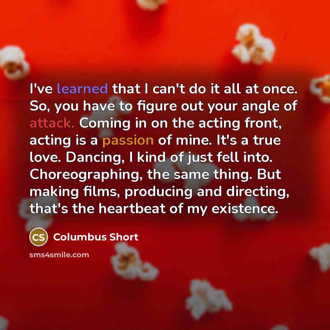 “I've learned that I can't do it all at once. So, you have to figure out your angle of attack. Coming in on the acting front, acting is a passion of mine. It's a true love. Dancing, I kind of just fell into. Choreographing, the same thing. But making films, producing and directing, that's the…” quote by Columbus Short