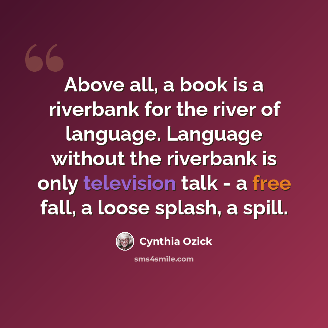 “Above all, a book is a riverbank for the river of language. Language without the riverbank is only television talk - a free fall, a loose splash, a spill.” quote by Cynthia Ozick