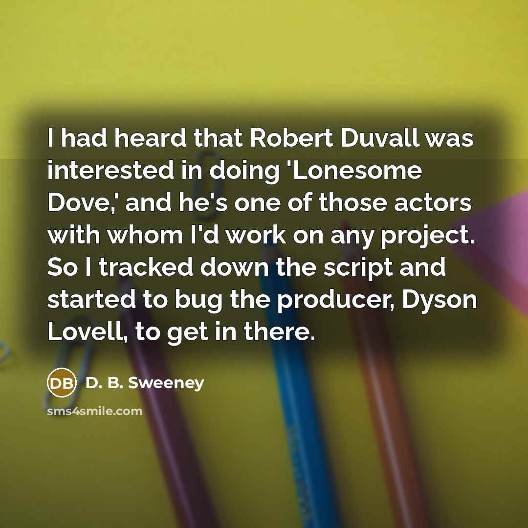 “I had heard that Robert Duvall was interested in doing 'Lonesome Dove,' and he's one of those actors with whom I'd work on any project. So I tracked down the script and started to bug the producer, Dyson Lovell, to get in there.” quote by D. B. Sweeney
