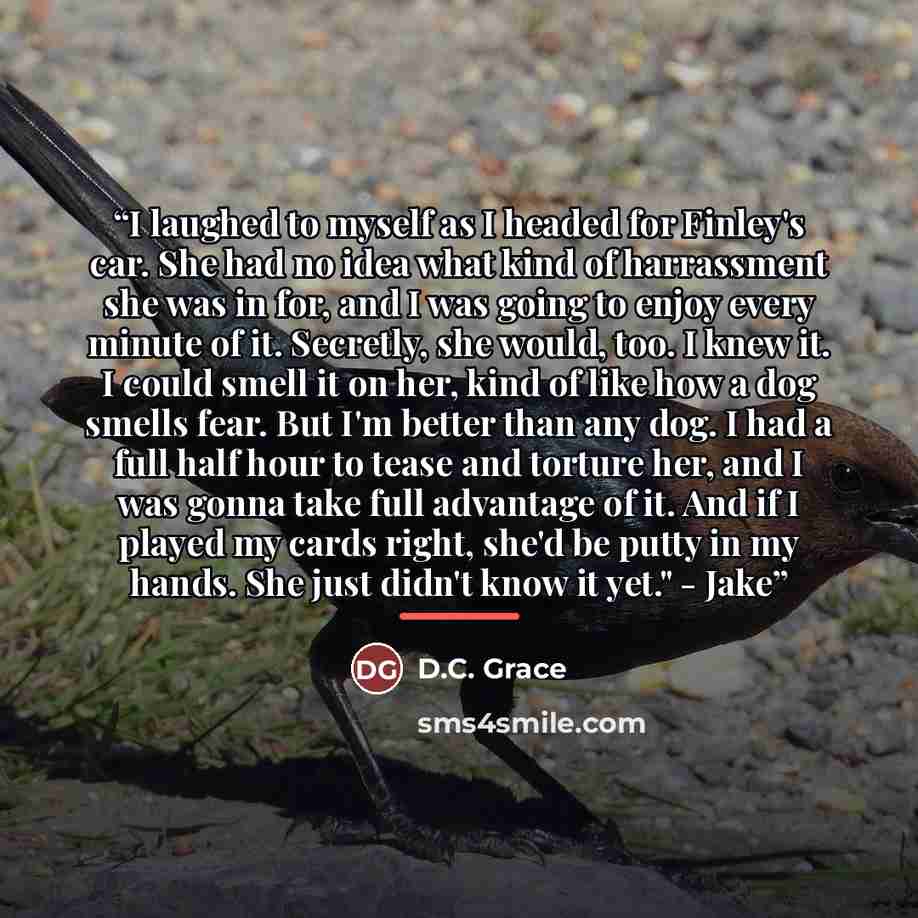 “I laughed to myself as I headed for Finley's car. She had no idea what kind of harrassment she was in for, and I was going to enjoy every minute of it. Secretly, she would, too. I knew it. I could smell it on her, kind of like how a dog smells fear. But I'm better than any dog. I had a full half…” quote by D.C. Grace