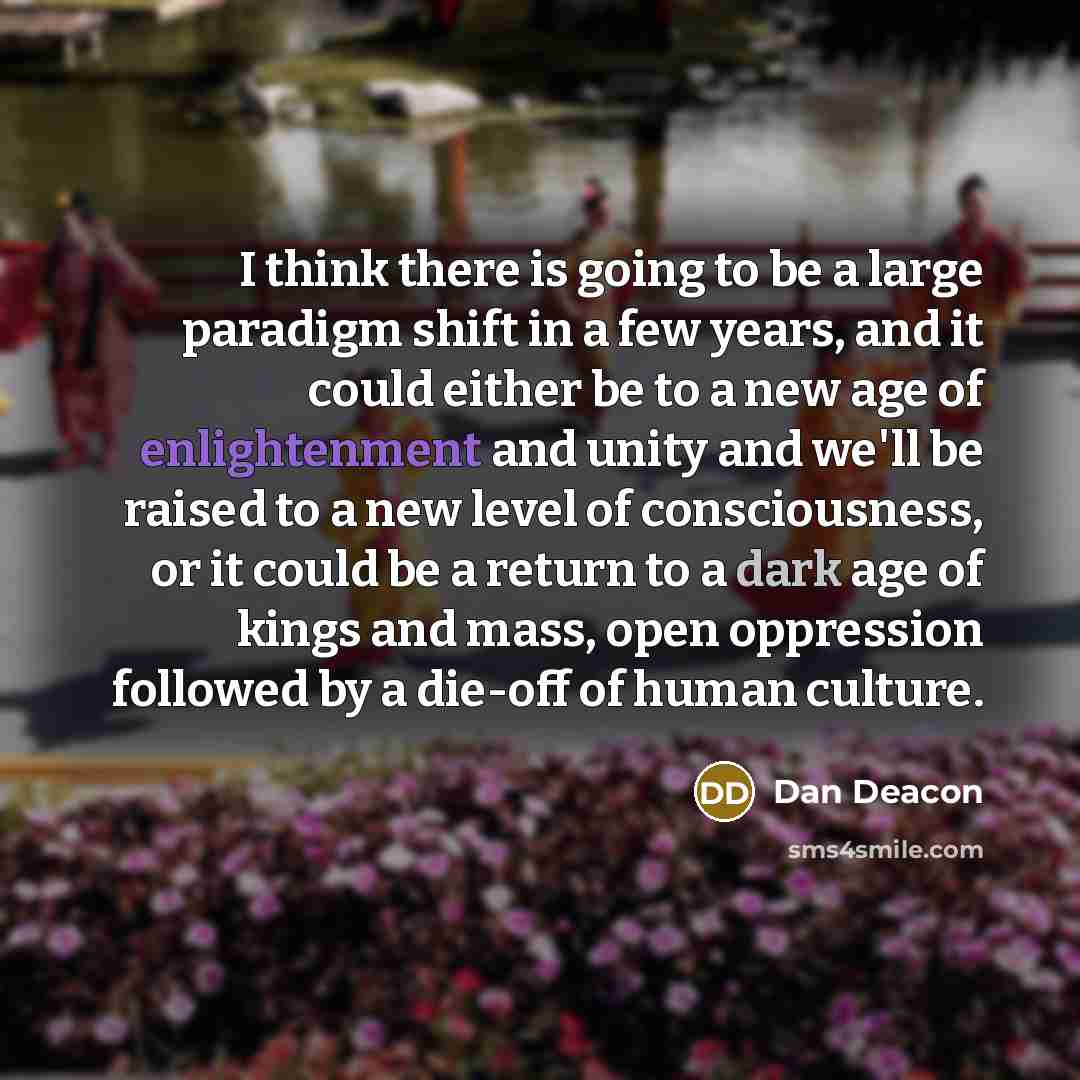 “I think there is going to be a large paradigm shift in a few years, and it could either be to a new age of enlightenment and unity and we'll be raised to a new level of consciousness, or it could be a return to a dark age of kings and mass, open oppression followed by a die-off of human culture.” quote by Dan Deacon