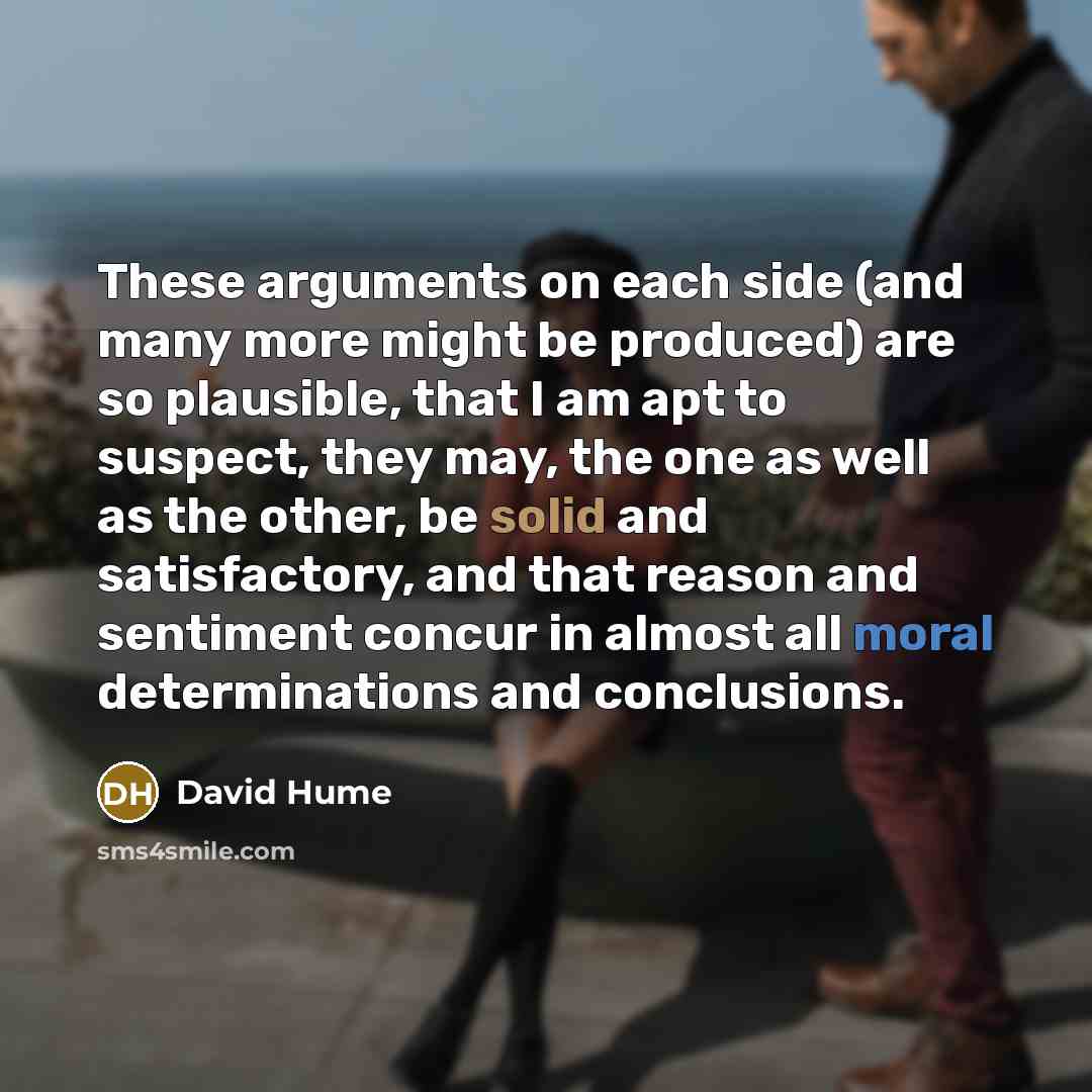 “These arguments on each side (and many more might be produced) are so plausible, that I am apt to suspect, they may, the one as well as the other, be solid and satisfactory, and that reason and sentiment concur in almost all moral determinations and conclusions.” quote by David Hume