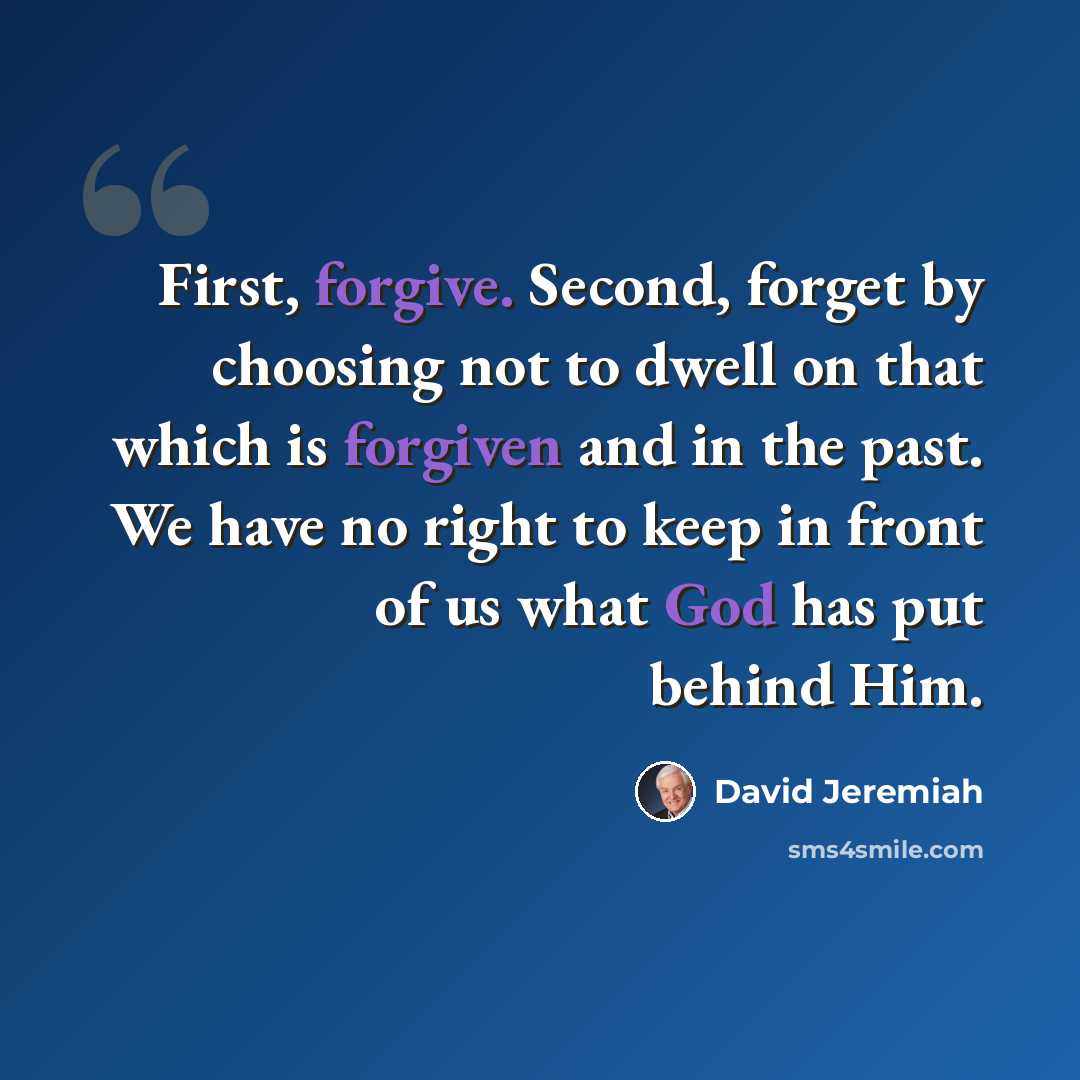 “First, forgive. Second, forget by choosing not to dwell on that which is forgiven and in the past. We have no right to keep in front of us what God has put behind Him.” quote by David Jeremiah