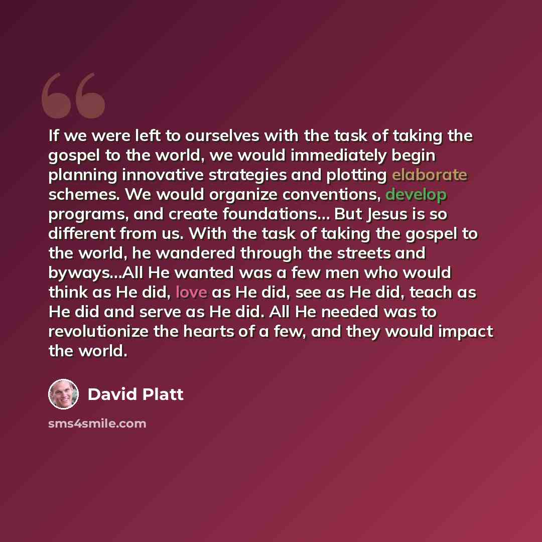 “If we were left to ourselves with the task of taking the gospel to the world, we would immediately begin planning innovative strategies and plotting elaborate schemes. We would organize conventions, develop programs, and create foundations… But Jesus is so different from us. With the task of…” quote by David Platt