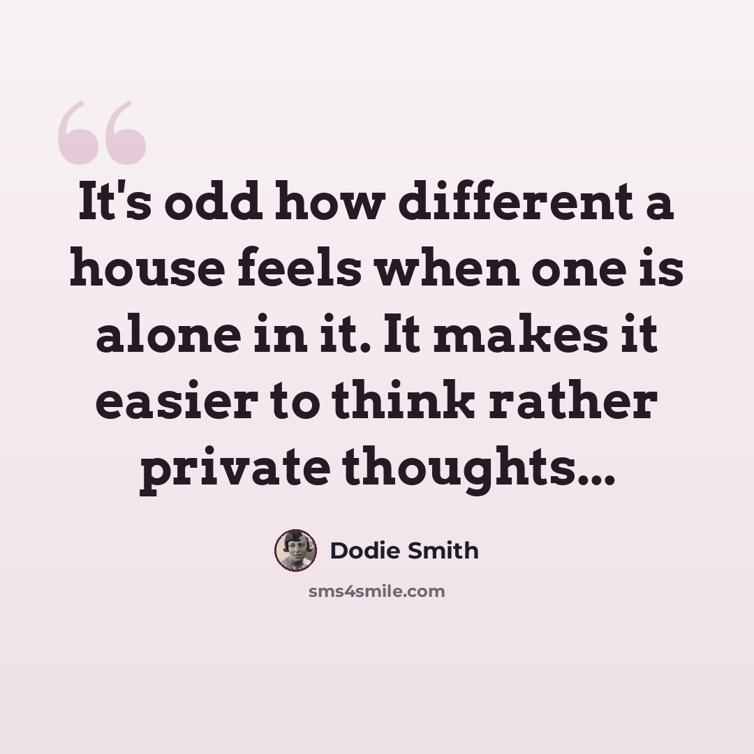 “It's odd how different a house feels when one is alone in it. It makes it easier to think rather private thoughts...” quote by Dodie Smith