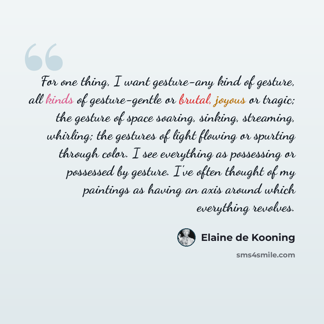 “For one thing, I want gesture-any kind of gesture, all kinds of gesture-gentle or brutal, joyous or tragic; the gesture of space soaring, sinking, streaming, whirling; the gestures of light flowing or spurting through color. I see everything as possessing or possessed by gesture. I've often…” quote by Elaine de Kooning