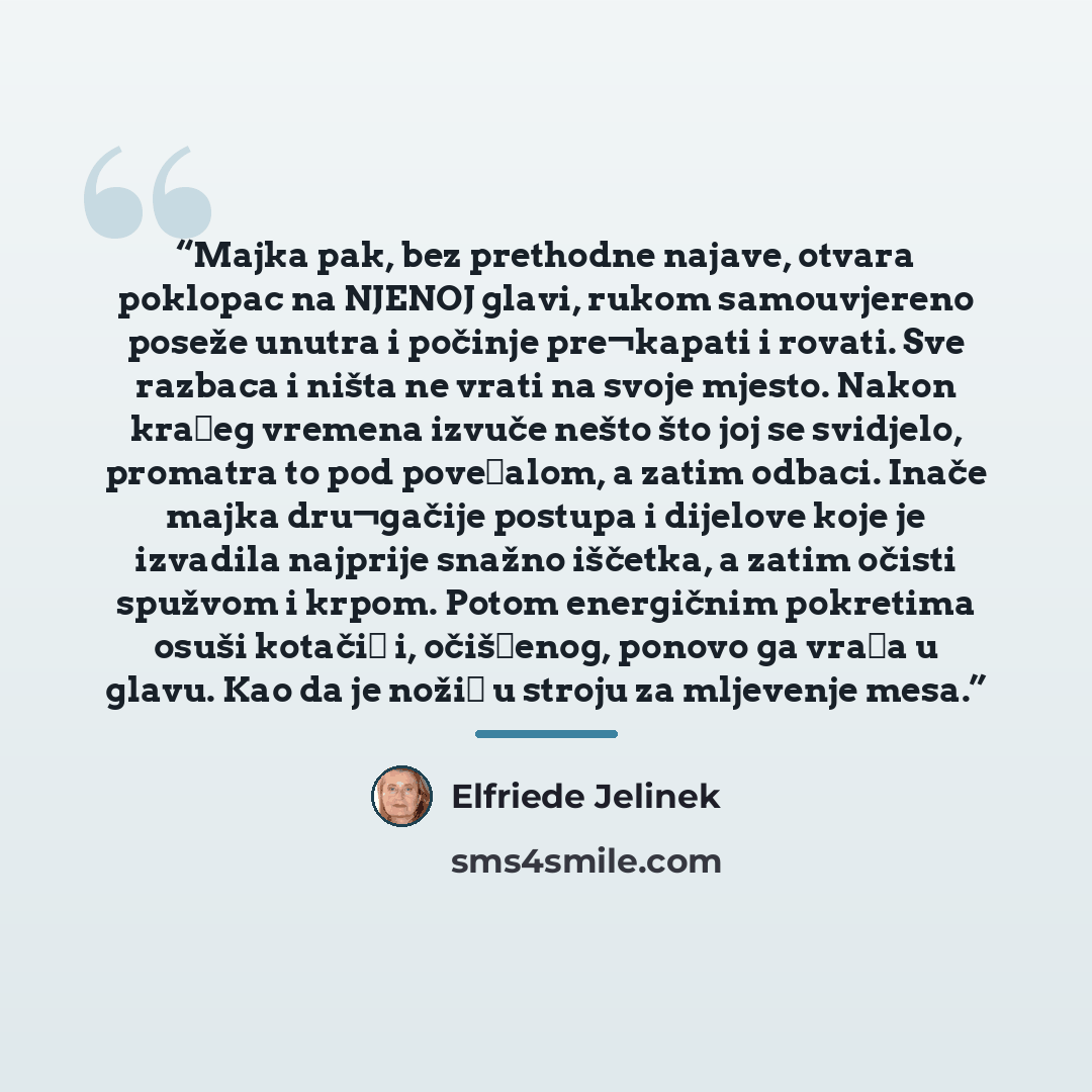 “Majka pak, bez prethodne najave, otvara poklopac na NJENOJ glavi, rukom samouvjereno poseže unutra i počinje pre¬kapati i rovati. Sve razbaca i ništa ne vrati na svoje mjesto. Nakon kraćeg vremena izvuče nešto što joj se svidjelo, promatra to pod povećalom, a zatim odbaci. Inače majka dru¬gačije…” quote by Elfriede Jelinek