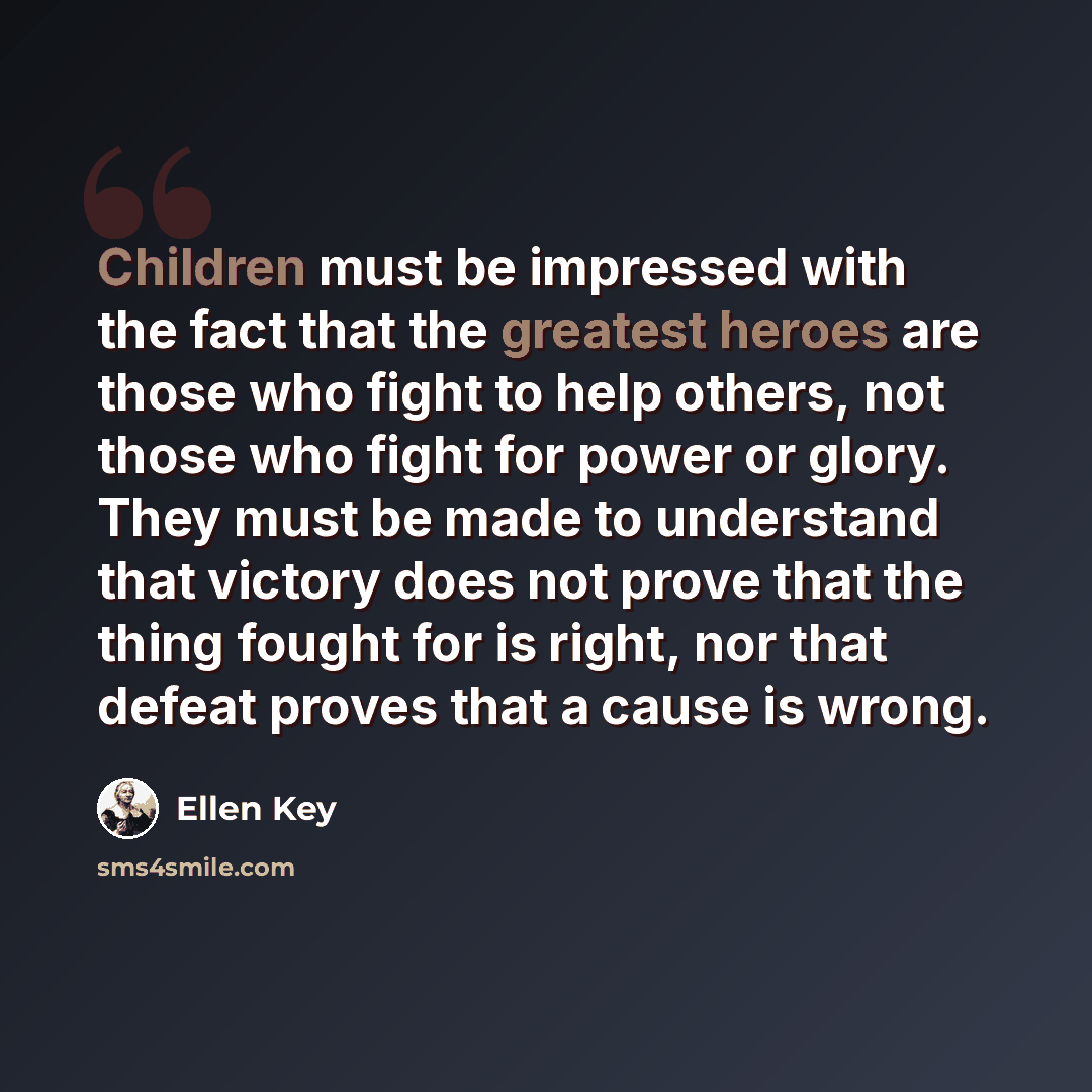 “Children must be impressed with the fact that the greatest heroes are those who fight to help others, not those who fight for power or glory. They must be made to understand that victory does not prove that the thing fought for is right, nor that defeat proves that a cause is wrong.” quote by Ellen Key