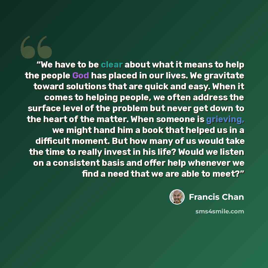 “We have to be clear about what it means to help the people God has placed in our lives. We gravitate toward solutions that are quick and easy. When it comes to helping people, we often address the surface level of the problem but never get down to the heart of the matter. When someone is grieving…” quote by Francis Chan