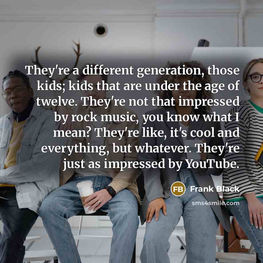 “They're a different generation, those kids; kids that are under the age of twelve. They're not that impressed by rock music, you know what I mean? They're like, it's cool and everything, but whatever. They're just as impressed by YouTube.” quote by Frank Black