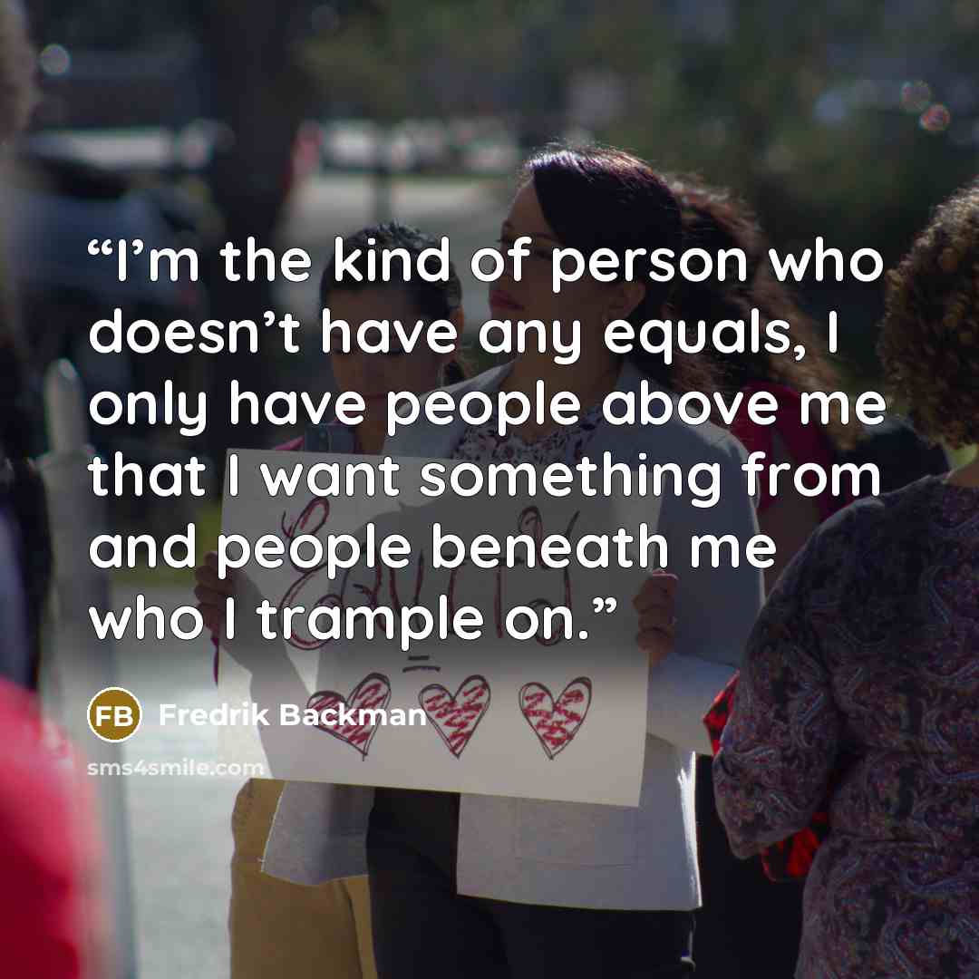 “I’m the kind of person who doesn’t have any equals, I only have people above me that I want something from and people beneath me who I trample on.” quote by Fredrik Backman