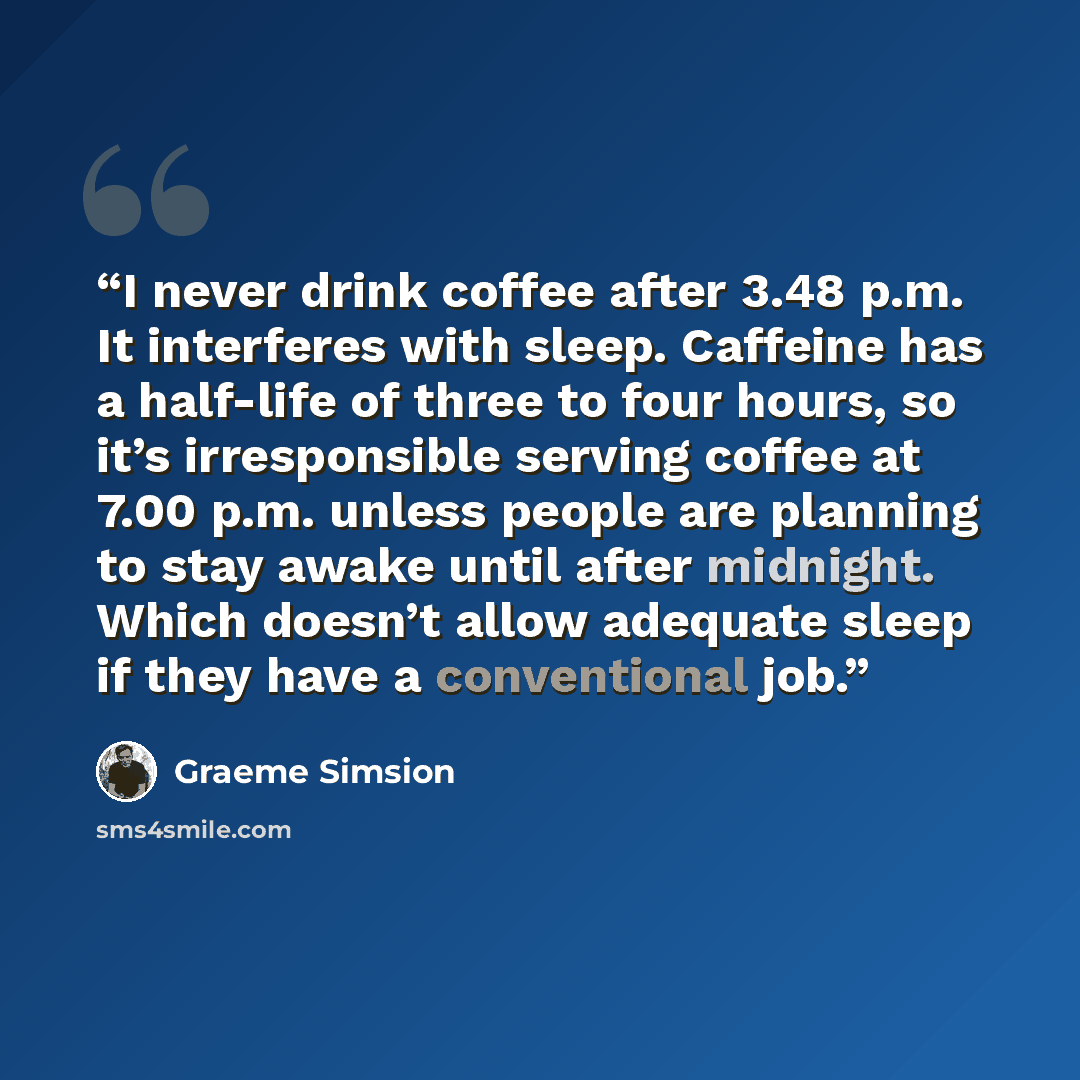 “I never drink coffee after 3.48 p.m. It interferes with sleep. Caffeine has a half-life of three to four hours, so it’s irresponsible serving coffee at 7.00 p.m. unless people are planning to stay awake until after midnight. Which doesn’t allow adequate sleep if they have a conventional job.” quote by Graeme Simsion