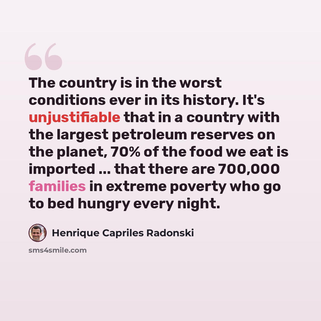“The country is in the worst conditions ever in its history. It's unjustifiable that in a country with the largest petroleum reserves on the planet, 70% of the food we eat is imported ... that there are 700,000 families in extreme poverty who go to bed hungry every night.” quote by Henrique Capriles Radonski