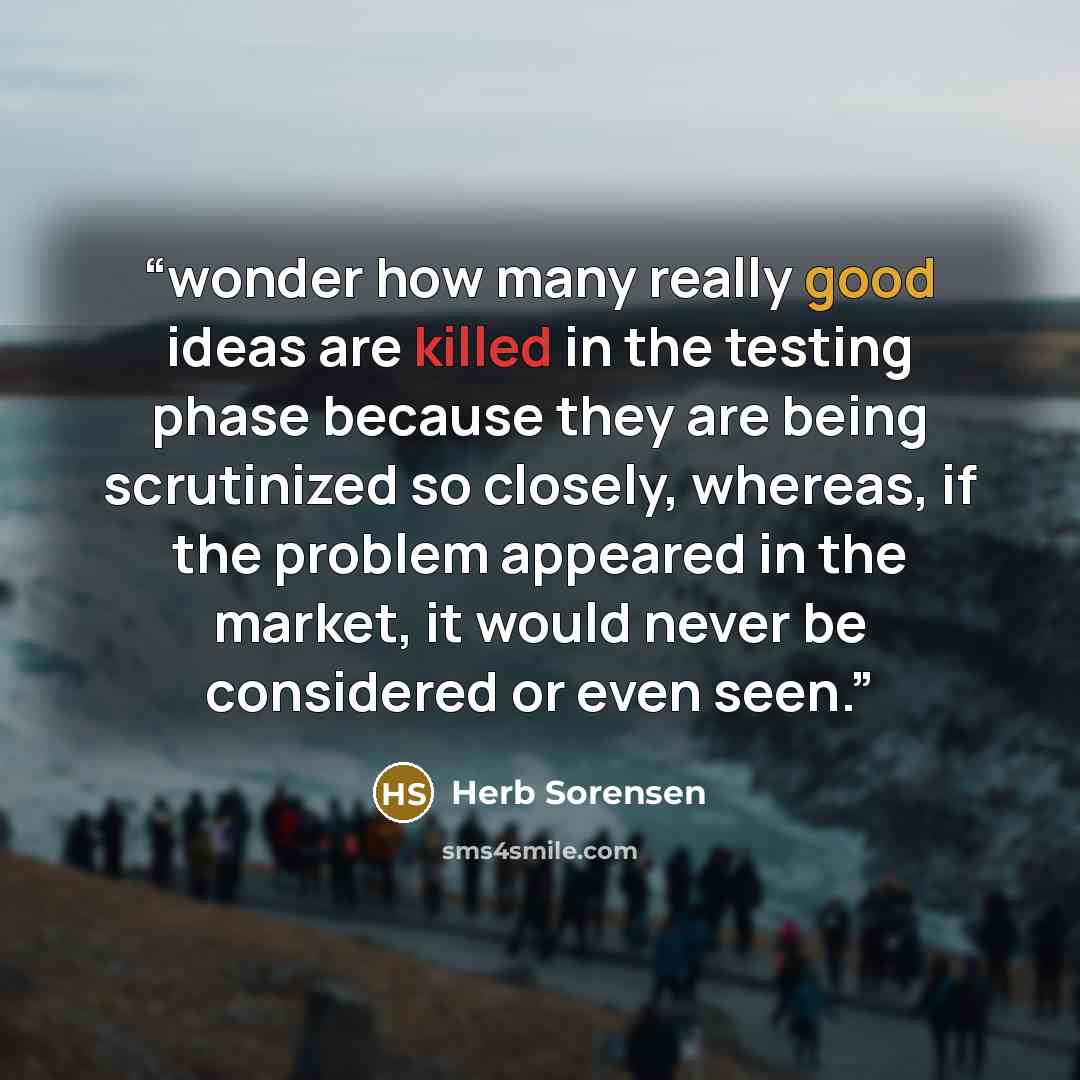 “wonder how many really good ideas are killed in the testing phase because they are being scrutinized so closely, whereas, if the problem appeared in the market, it would never be considered or even seen.” quote by Herb Sorensen