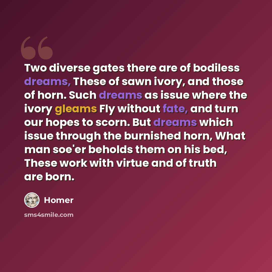 “Two diverse gates there are of bodiless dreams, These of sawn ivory, and those of horn. Such dreams as issue where the ivory gleams Fly without fate, and turn our hopes to scorn. But dreams which issue through the burnished horn, What man soe'er beholds them on his bed, These work with virtue and…” quote by Homer