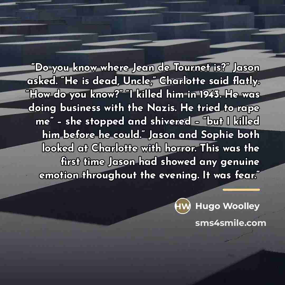 “Do you know where Jean de Tournet is?” Jason asked. “He is dead, Uncle,” Charlotte said flatly. “How do you know?” “I killed him in 1943. He was doing business with the Nazis. He tried to rape me” – she stopped and shivered – “but I killed him before he could.” Jason and Sophie both looked at…” quote by Hugo Woolley