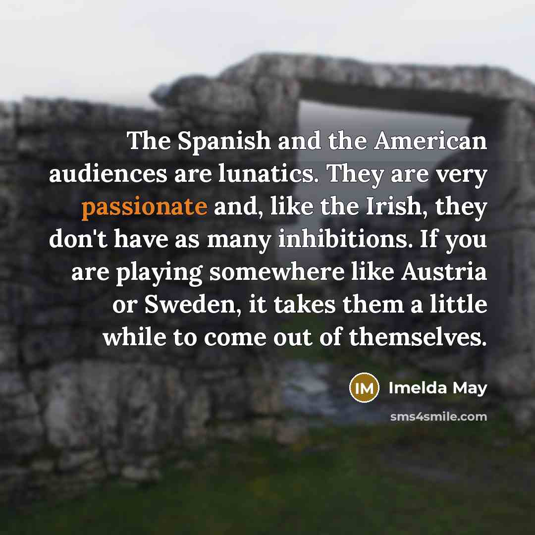 “The Spanish and the American audiences are lunatics. They are very passionate and, like the Irish, they don't have as many inhibitions. If you are playing somewhere like Austria or Sweden, it takes them a little while to come out of themselves.” quote by Imelda May