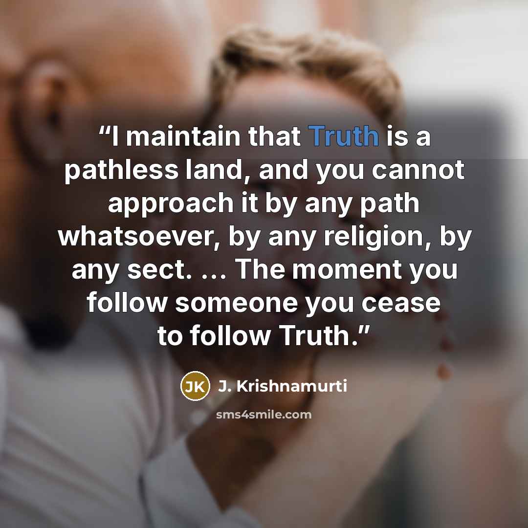 “I maintain that Truth is a pathless land, and you cannot approach it by any path whatsoever, by any religion, by any sect. ... The moment you follow someone you cease to follow Truth.” quote by J. Krishnamurti