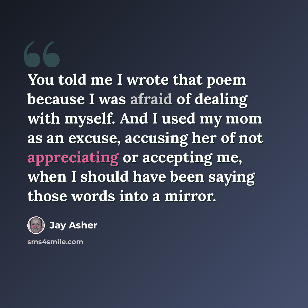 “You told me I wrote that poem because I was afraid of dealing with myself. And I used my mom as an excuse, accusing her of not appreciating or accepting me, when I should have been saying those words into a mirror.” quote by Jay Asher