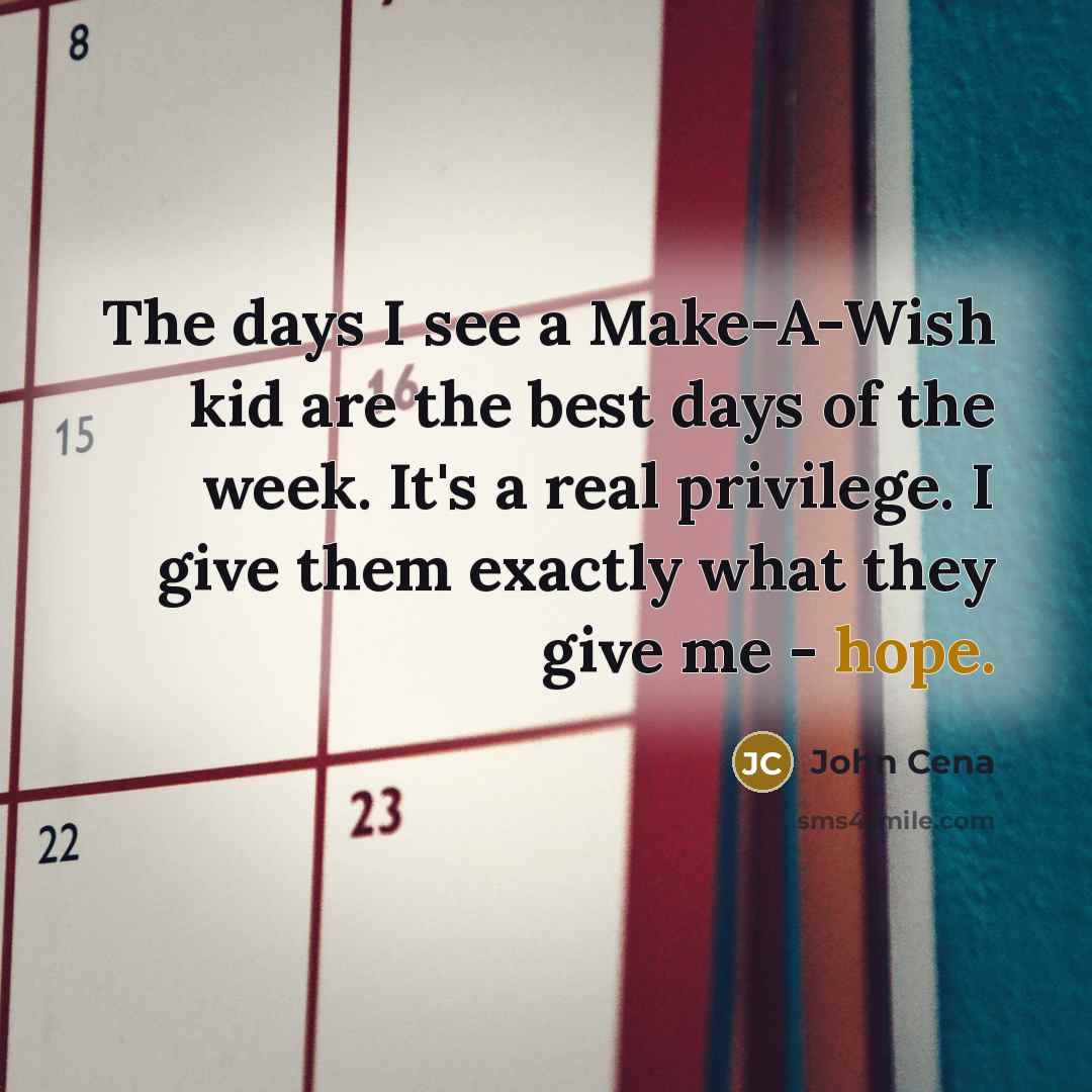 “The days I see a Make-A-Wish kid are the best days of the week. It's a real privilege. I give them exactly what they give me - hope.” quote by John Cena