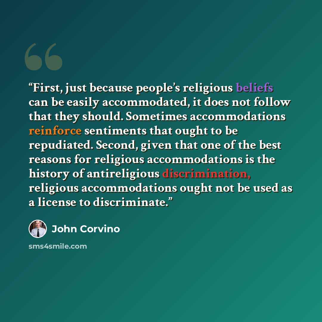 “First, just because people’s religious beliefs can be easily accommodated, it does not follow that they should. Sometimes accommodations reinforce sentiments that ought to be repudiated. Second, given that one of the best reasons for religious accommodations is the history of antireligious…” quote by John Corvino