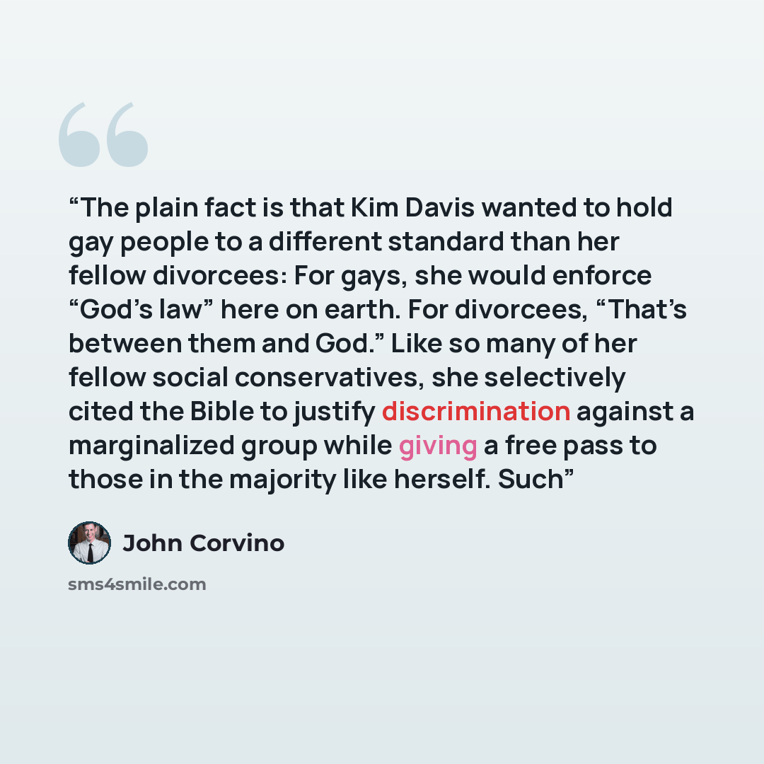 “The plain fact is that Kim Davis wanted to hold gay people to a different standard than her fellow divorcees: For gays, she would enforce “God’s law” here on earth. For divorcees, “That’s between them and God.” Like so many of her fellow social conservatives, she selectively cited the Bible to…” quote by John Corvino
