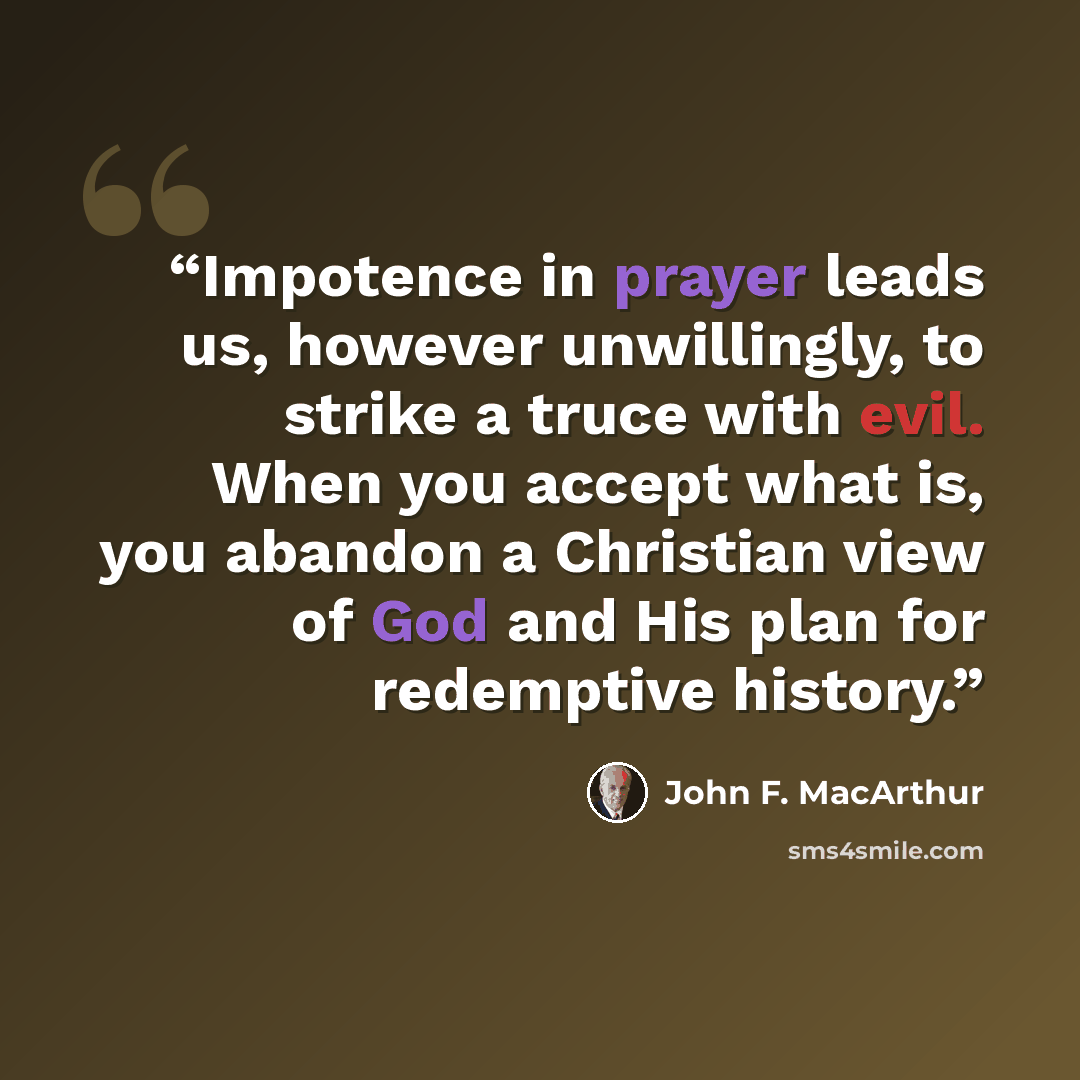 “Impotence in prayer leads us, however unwillingly, to strike a truce with evil. When you accept what is, you abandon a Christian view of God and His plan for redemptive history.” quote by John F. MacArthur