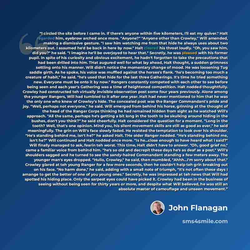 “I circled the site before I came in. If there's anyone within five kilometers, I'll eat my quiver." Halt regarded him, eyebrow arched once more. "Anyone?" "Anyone other than Crowley," Will amended, making a dismissive gesture. "I saw him watching me from that hide he always uses about two…” quote by John Flanagan