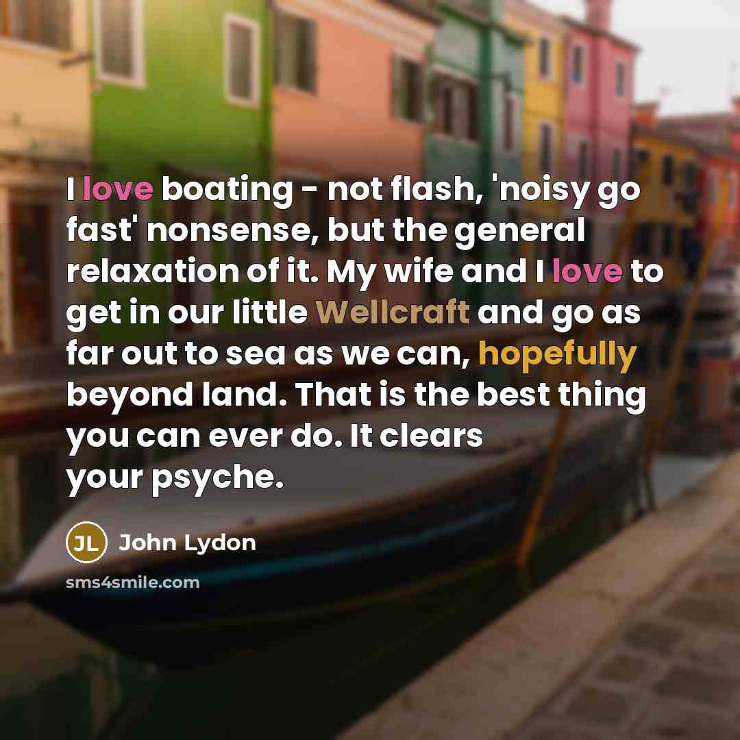 “I love boating - not flash, 'noisy go fast' nonsense, but the general relaxation of it. My wife and I love to get in our little Wellcraft and go as far out to sea as we can, hopefully beyond land. That is the best thing you can ever do. It clears your psyche.” quote by John Lydon