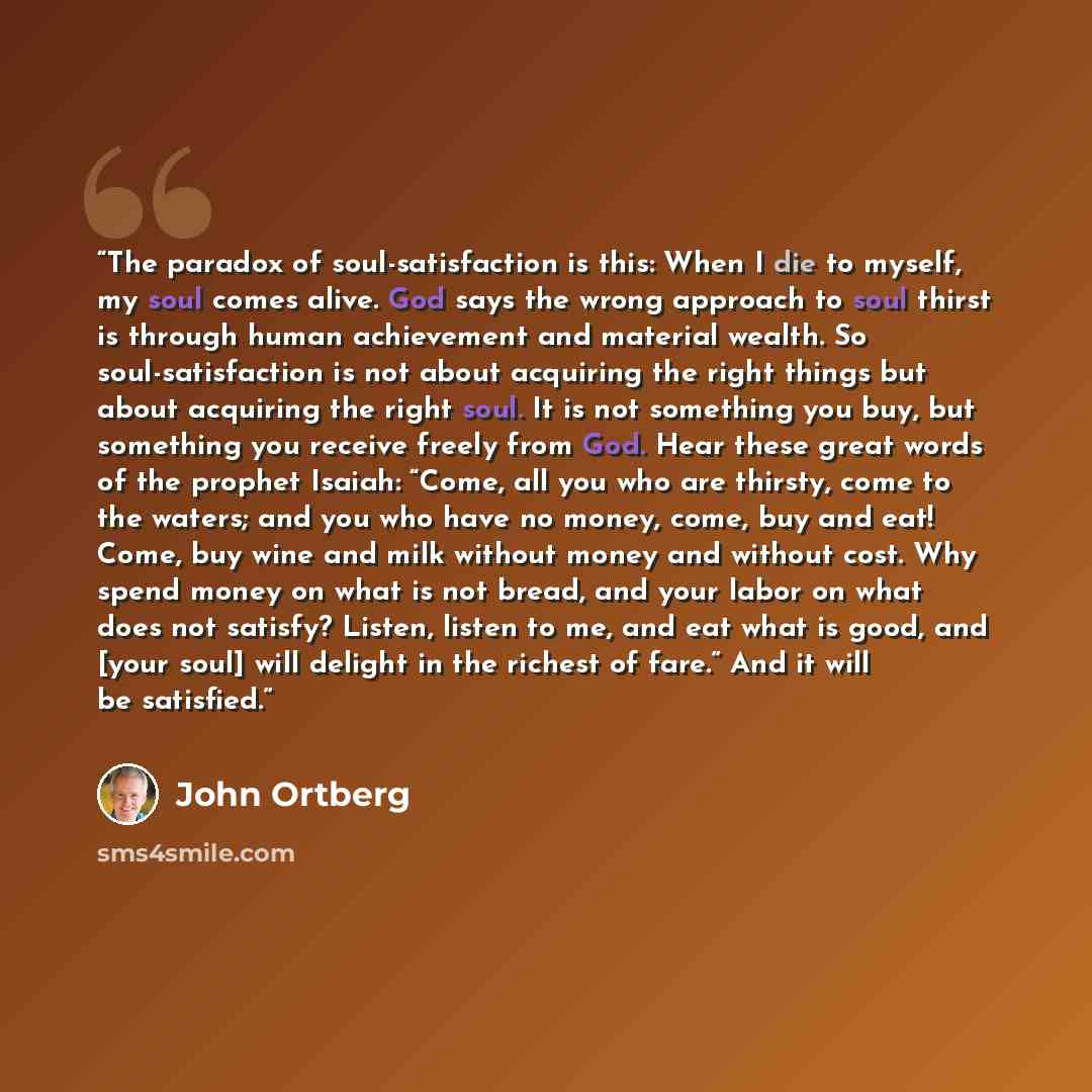 “The paradox of soul-satisfaction is this: When I die to myself, my soul comes alive. God says the wrong approach to soul thirst is through human achievement and material wealth. So soul-satisfaction is not about acquiring the right things but about acquiring the right soul. It is not something you…” quote by John Ortberg