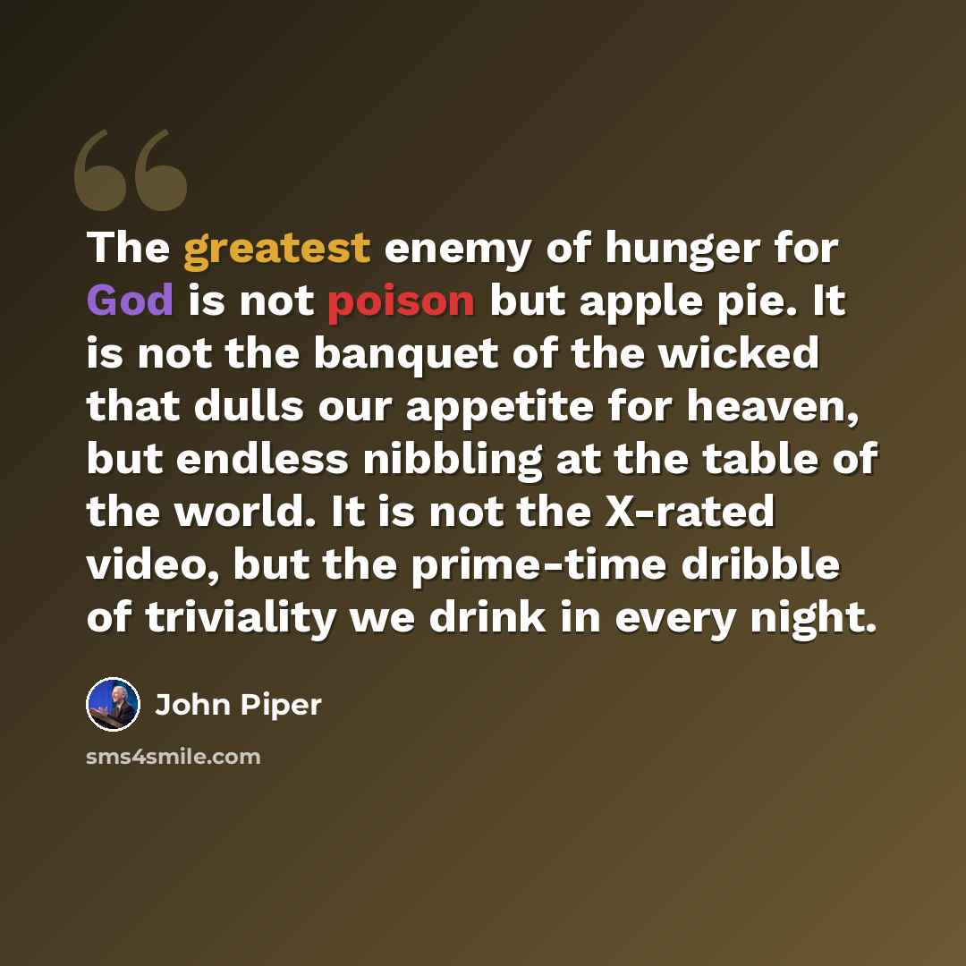 “The greatest enemy of hunger for God is not poison but apple pie. It is not the banquet of the wicked that dulls our appetite for heaven, but endless nibbling at the table of the world. It is not the X-rated video, but the prime-time dribble of triviality we drink in every night.” quote by John Piper