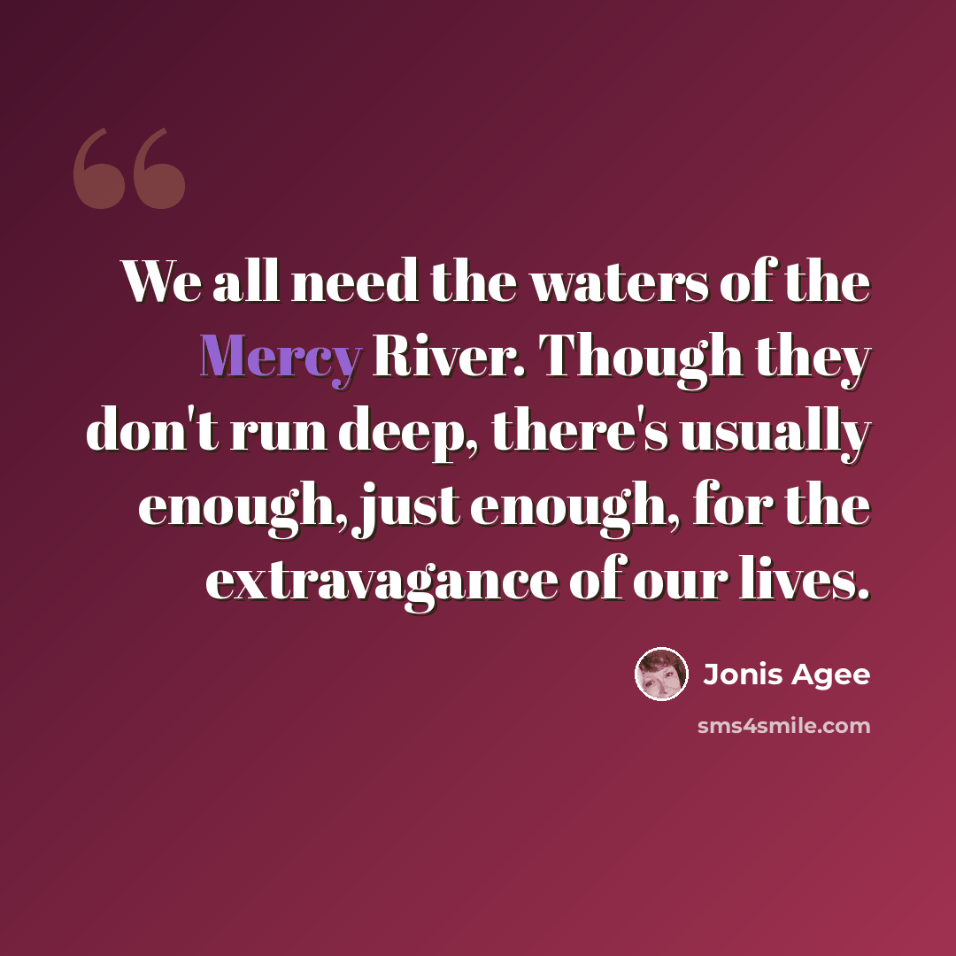 “We all need the waters of the Mercy River. Though they don't run deep, there's usually enough, just enough, for the extravagance of our lives.” quote by Jonis Agee
