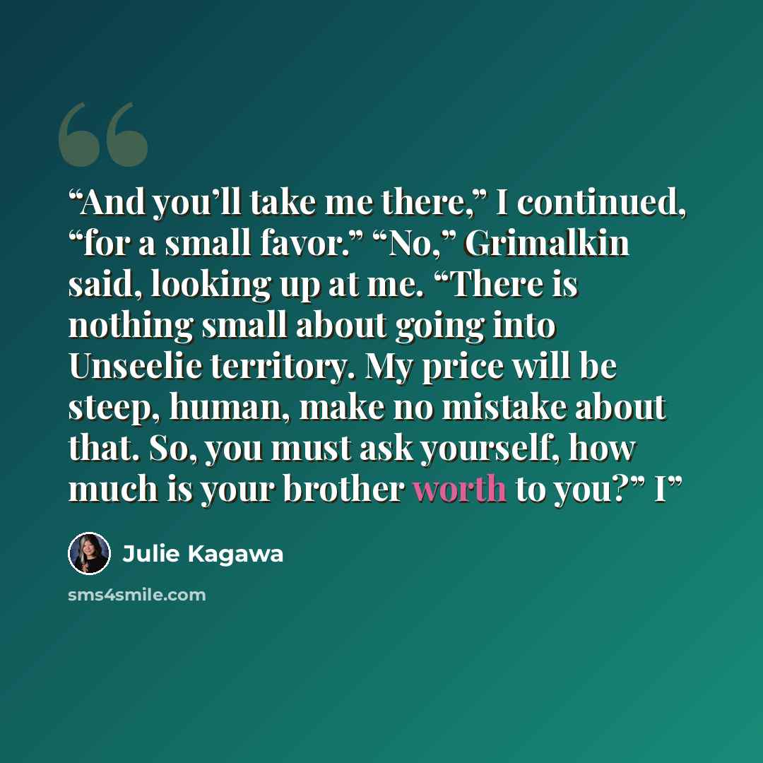 “And you’ll take me there,” I continued, “for a small favor.” “No,” Grimalkin said, looking up at me. “There is nothing small about going into Unseelie territory. My price will be steep, human, make no mistake about that. So, you must ask yourself, how much is your brother worth to you?” I” quote by Julie Kagawa