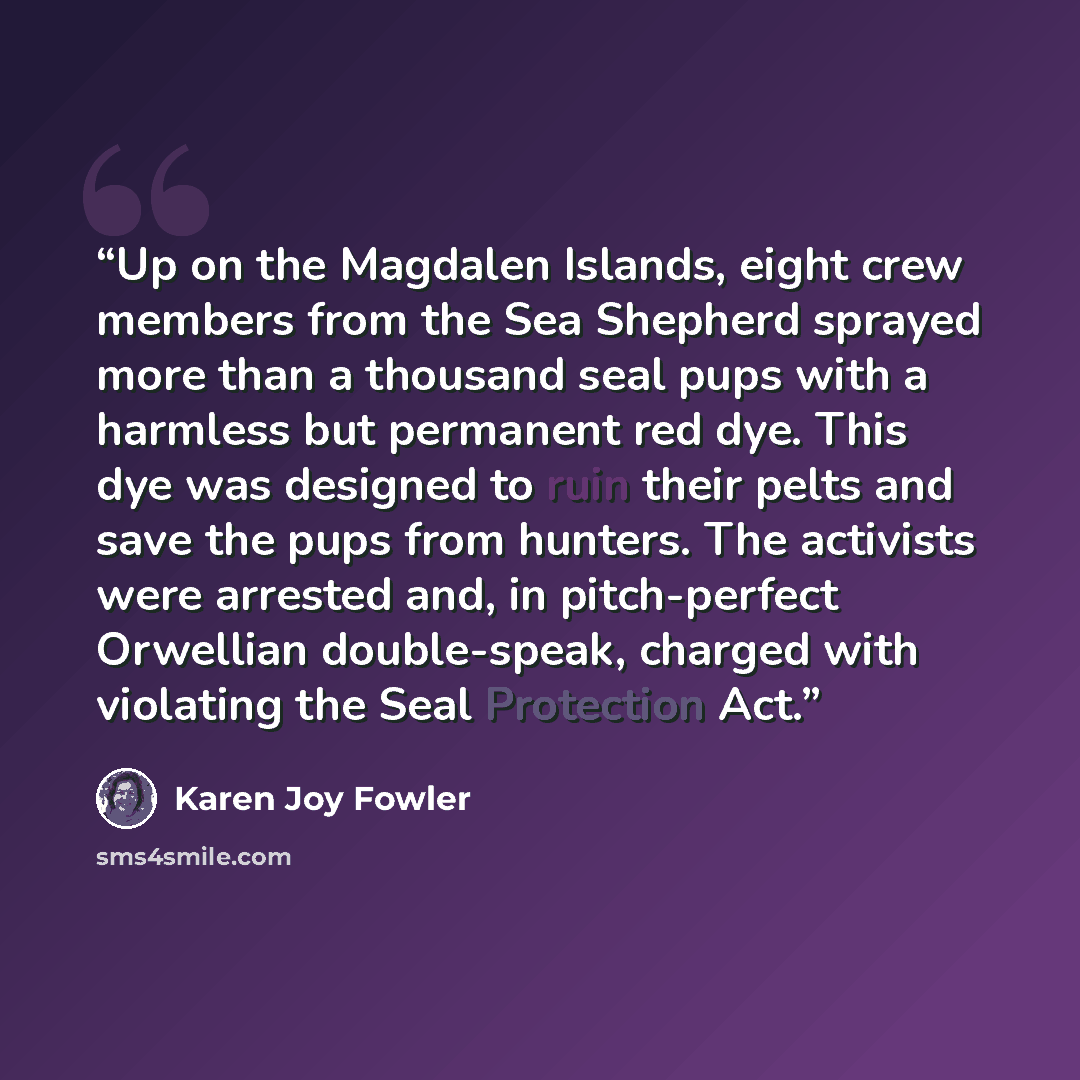 “Up on the Magdalen Islands, eight crew members from the Sea Shepherd sprayed more than a thousand seal pups with a harmless but permanent red dye. This dye was designed to ruin their pelts and save the pups from hunters. The activists were arrested and, in pitch-perfect Orwellian double-speak…” quote by Karen Joy Fowler