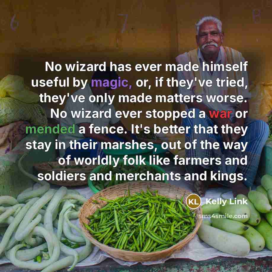 “No wizard has ever made himself useful by magic, or, if they've tried, they've only made matters worse. No wizard ever stopped a war or mended a fence. It's better that they stay in their marshes, out of the way of worldly folk like farmers and soldiers and merchants and kings.” quote by Kelly Link