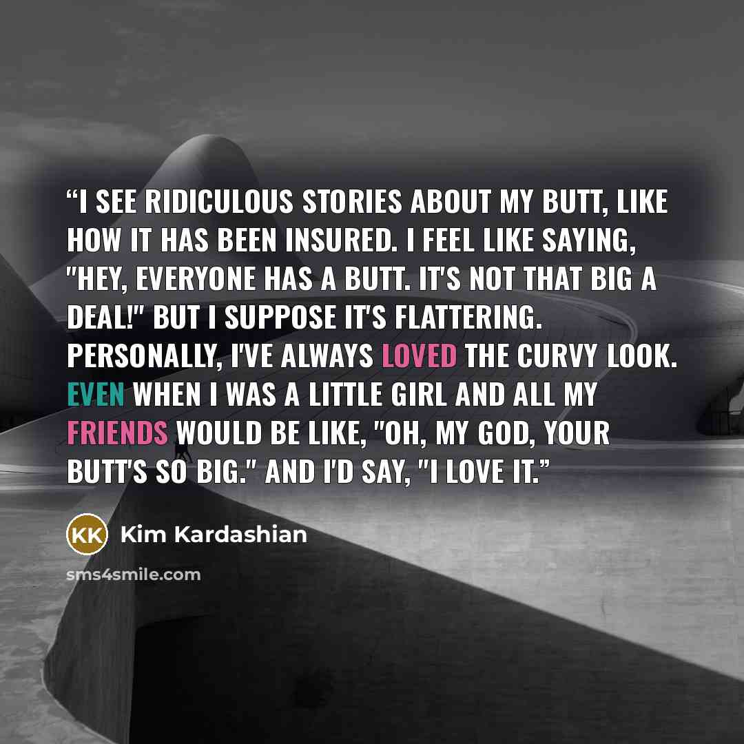 “I see ridiculous stories about my butt, like how it has been insured. I feel like saying, "Hey, everyone has a butt. It's not that big a deal!" But I suppose it's flattering. Personally, I've always loved the curvy look. Even when I was a little girl and all my friends would be like, "Oh, my god…” quote by Kim Kardashian