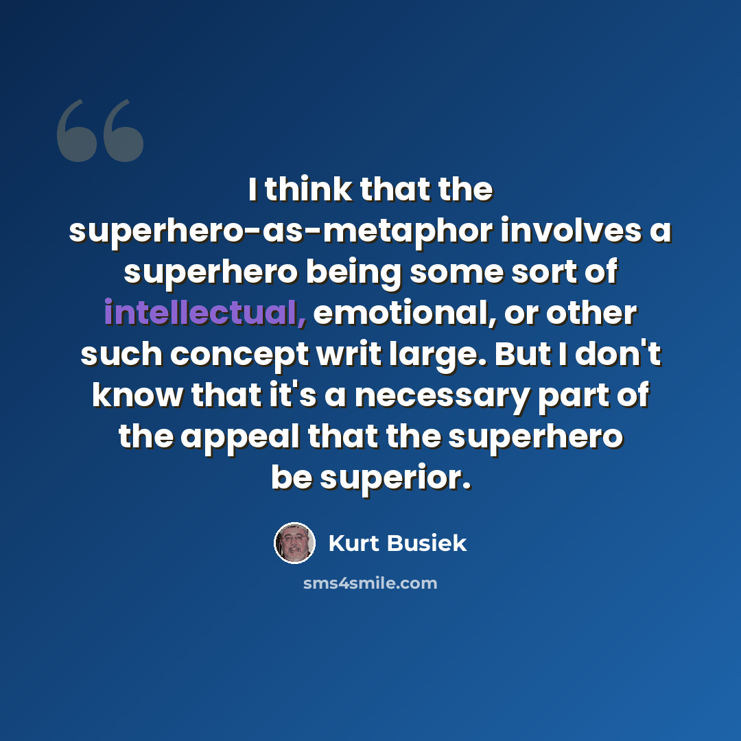 “I think that the superhero-as-metaphor involves a superhero being some sort of intellectual, emotional, or other such concept writ large. But I don't know that it's a necessary part of the appeal that the superhero be superior.” quote by Kurt Busiek