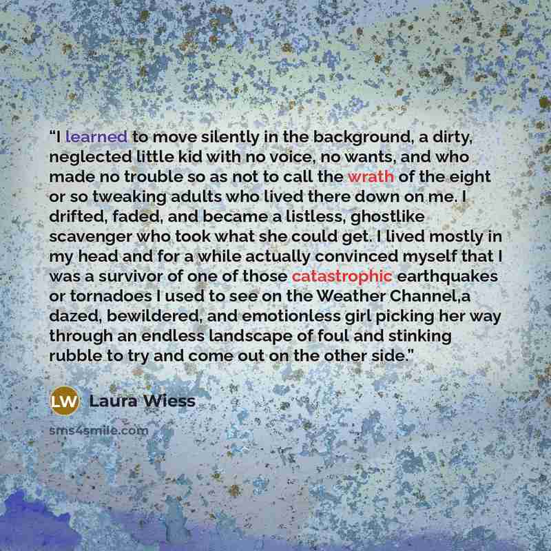 “I learned to move silently in the background, a dirty, neglected little kid with no voice, no wants, and who made no trouble so as not to call the wrath of the eight or so tweaking adults who lived there down on me. I drifted, faded, and became a listless, ghostlike scavenger who took what she…” quote by Laura Wiess