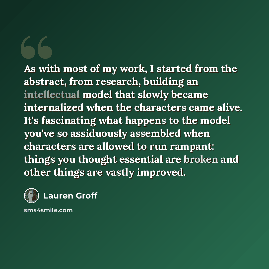 “As with most of my work, I started from the abstract, from research, building an intellectual model that slowly became internalized when the characters came alive. It's fascinating what happens to the model you've so assiduously assembled when characters are allowed to run rampant: things you…” quote by Lauren Groff