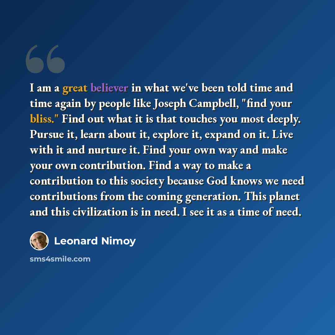 “I am a great believer in what we've been told time and time again by people like Joseph Campbell, "find your bliss." Find out what it is that touches you most deeply. Pursue it, learn about it, explore it, expand on it. Live with it and nurture it. Find your own way and make your own contribution…” quote by Leonard Nimoy