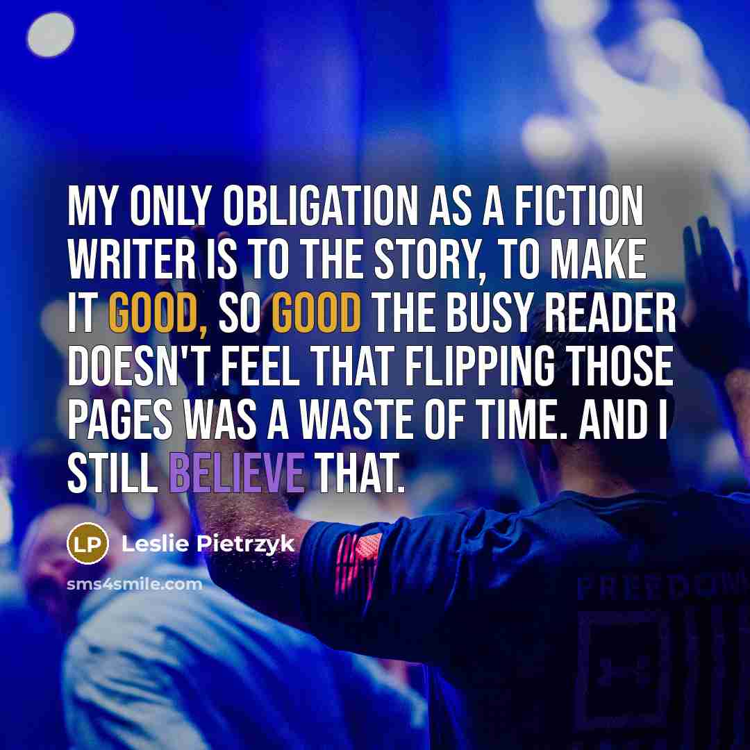 “My only obligation as a fiction writer is to the story, to make it good, so good the busy reader doesn't feel that flipping those pages was a waste of time. And I still believe that.” quote by Leslie Pietrzyk