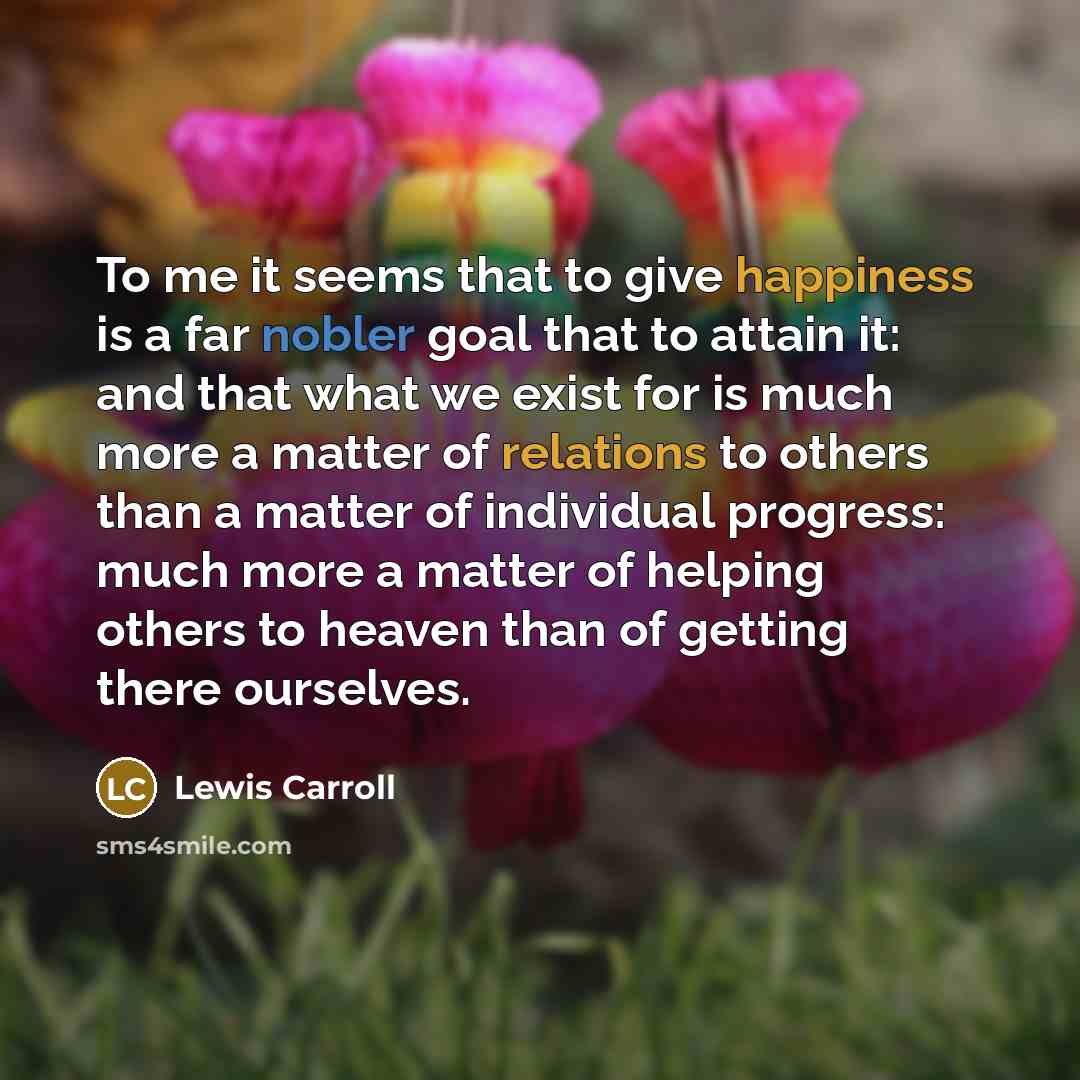 “To me it seems that to give happiness is a far nobler goal that to attain it: and that what we exist for is much more a matter of relations to others than a matter of individual progress: much more a matter of helping others to heaven than of getting there ourselves.” quote by Lewis Carroll