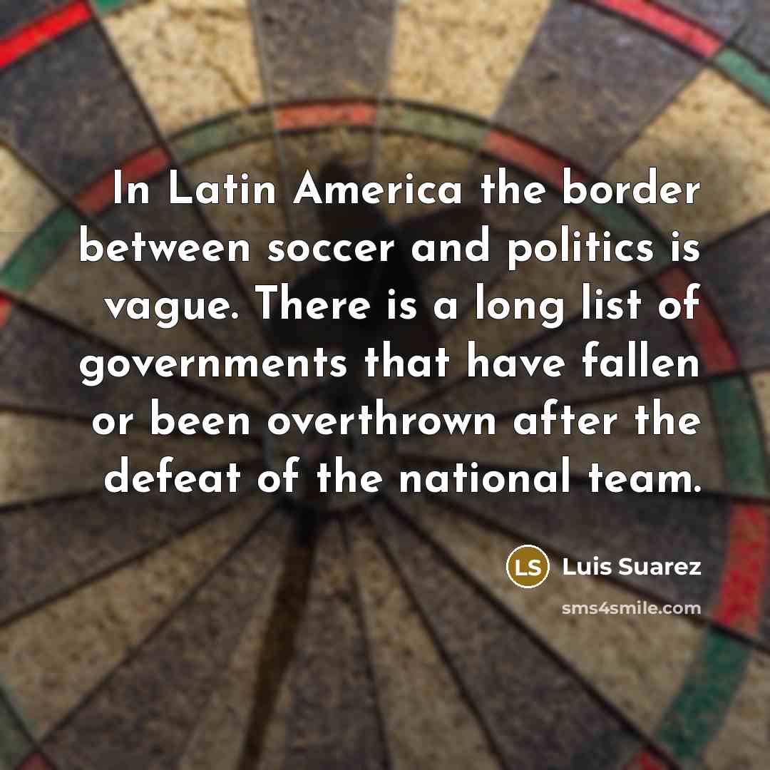 “In Latin America the border between soccer and politics is vague. There is a long list of governments that have fallen or been overthrown after the defeat of the national team.” quote by Luis Suarez