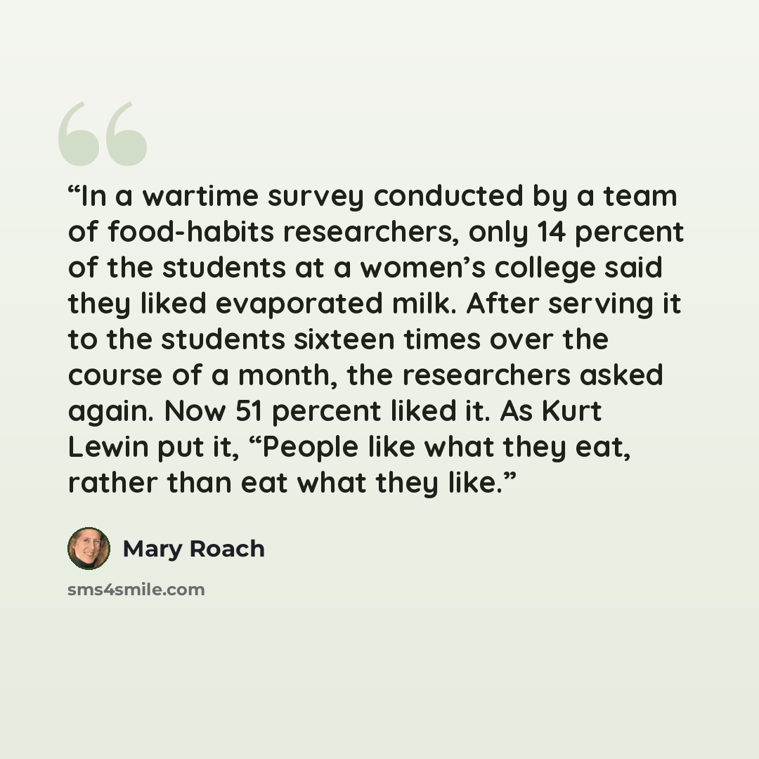 “In a wartime survey conducted by a team of food-habits researchers, only 14 percent of the students at a women’s college said they liked evaporated milk. After serving it to the students sixteen times over the course of a month, the researchers asked again. Now 51 percent liked it. As Kurt Lewin…” quote by Mary Roach