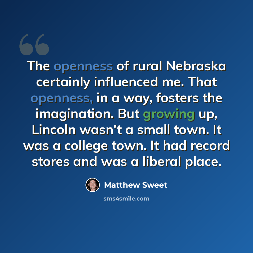 “The openness of rural Nebraska certainly influenced me. That openness, in a way, fosters the imagination. But growing up, Lincoln wasn't a small town. It was a college town. It had record stores and was a liberal place.” quote by Matthew Sweet