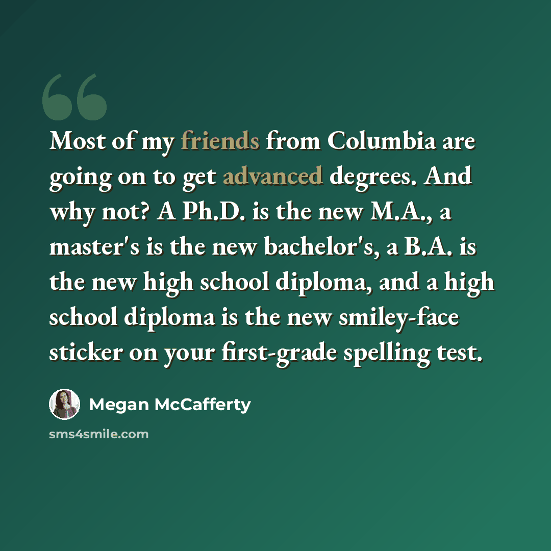 “Most of my friends from Columbia are going on to get advanced degrees. And why not? A Ph.D. is the new M.A., a master's is the new bachelor's, a B.A. is the new high school diploma, and a high school diploma is the new smiley-face sticker on your first-grade spelling test.” quote by Megan McCafferty