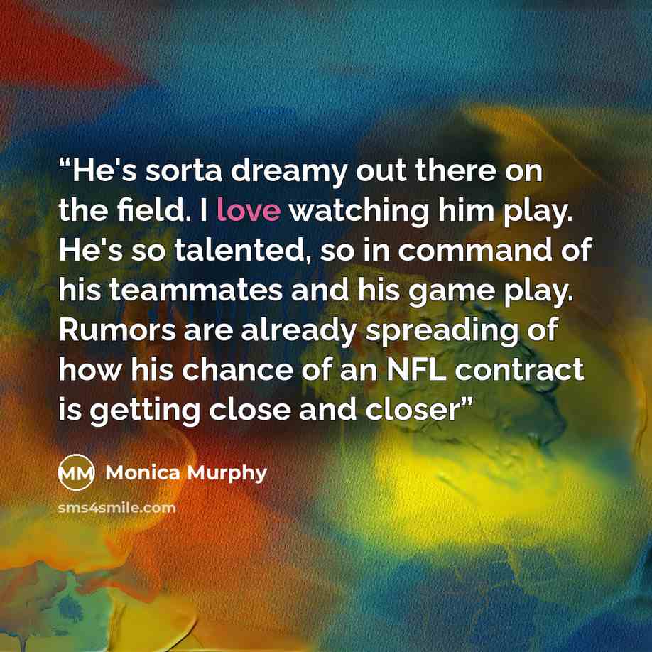 “He's sorta dreamy out there on the field. I love watching him play. He's so talented, so in command of his teammates and his game play. Rumors are already spreading of how his chance of an NFL contract is getting close and closer” quote by Monica Murphy