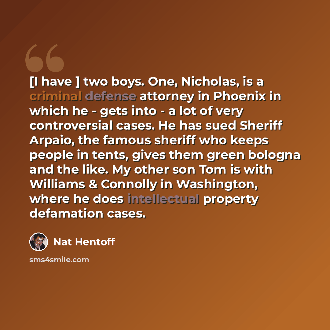 “[I have ] two boys. One, Nicholas, is a criminal defense attorney in Phoenix in which he - gets into - a lot of very controversial cases. He has sued Sheriff Arpaio, the famous sheriff who keeps people in tents, gives them green bologna and the like. My other son Tom is with Williams & Connolly in…” quote by Nat Hentoff